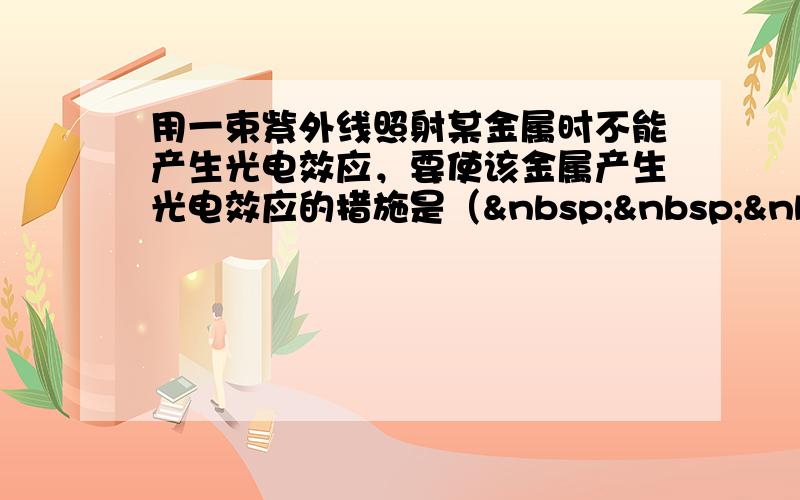 用一束紫外线照射某金属时不能产生光电效应，要使该金属产生光电效应的措施是（   ） A．改