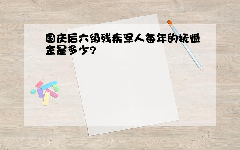 国庆后六级残疾军人每年的抚恤金是多少?