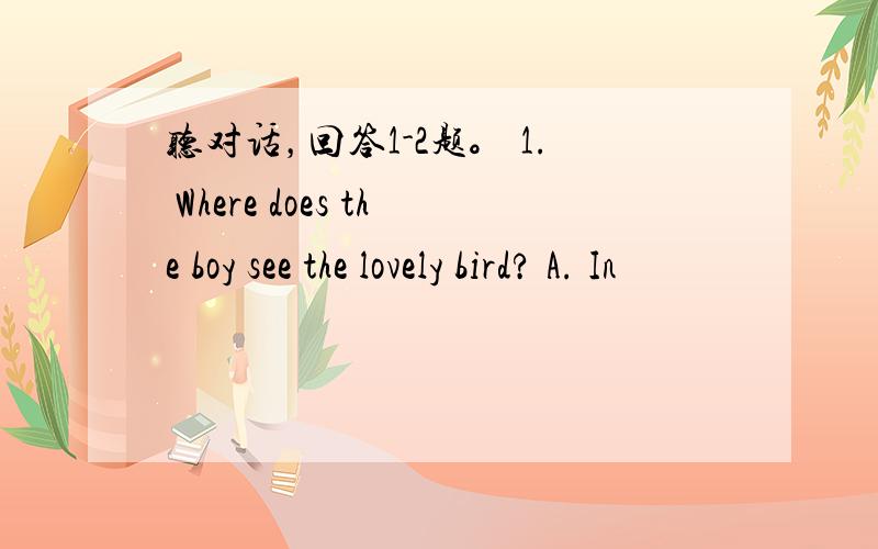 听对话，回答1-2题。 1. Where does the boy see the lovely bird? A. In