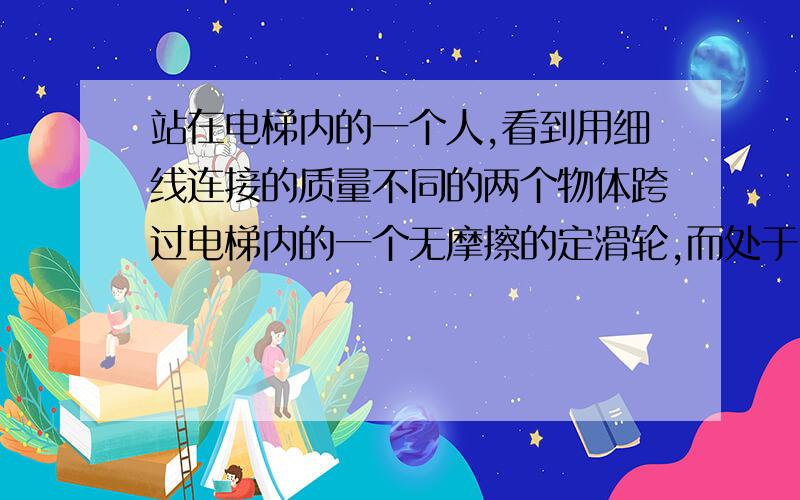 站在电梯内的一个人,看到用细线连接的质量不同的两个物体跨过电梯内的一个无摩擦的定滑轮,而处于“平衡”状态,由此他断定电梯