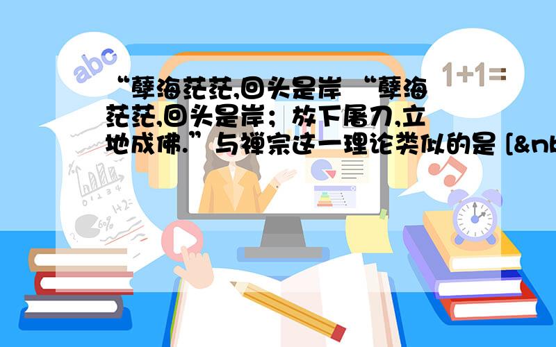 “孽海茫茫,回头是岸 “孽海茫茫,回头是岸；放下屠刀,立地成佛.”与禅宗这一理论类似的是 [  &n