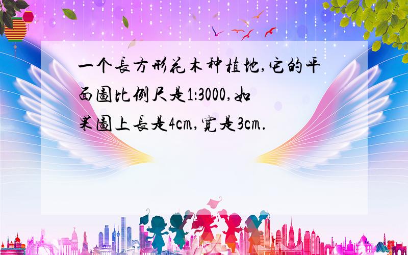 一个长方形花木种植地,它的平面图比例尺是1：3000,如果图上长是4cm,宽是3cm.