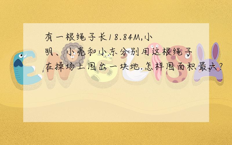 有一根绳子长18.84M,小明、小亮和小东分别用这根绳子在操场上围出一块地.怎样围面积最大?