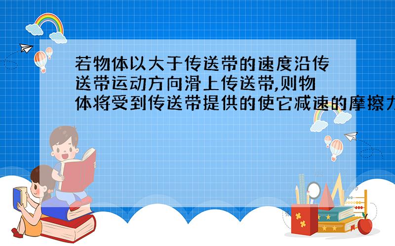 若物体以大于传送带的速度沿传送带运动方向滑上传送带,则物体将受到传送带提供的使它减速的摩擦力的方向?