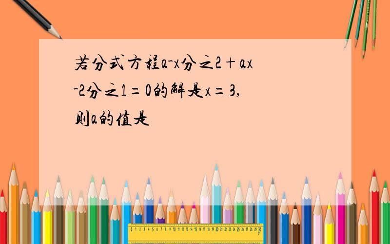 若分式方程a-x分之2+ax-2分之1=0的解是x=3,则a的值是