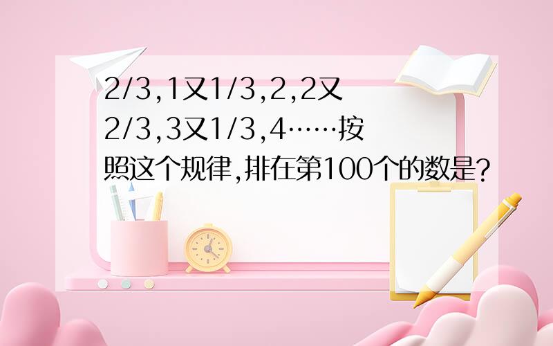 2/3,1又1/3,2,2又2/3,3又1/3,4……按照这个规律,排在第100个的数是?