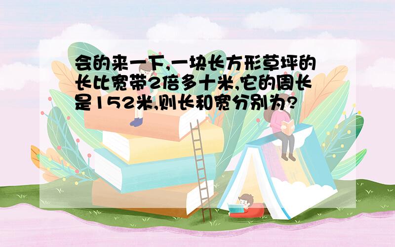 会的来一下,一块长方形草坪的长比宽带2倍多十米,它的周长是152米,则长和宽分别为?