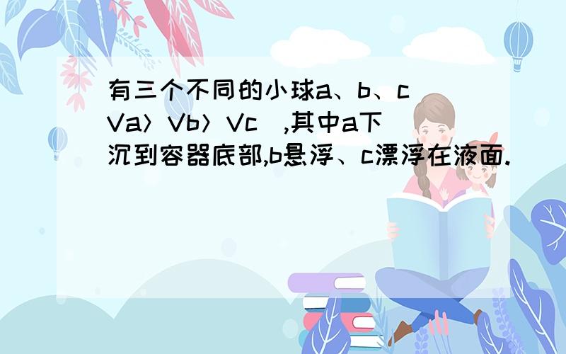 有三个不同的小球a、b、c（Va＞Vb＞Vc）,其中a下沉到容器底部,b悬浮、c漂浮在液面.