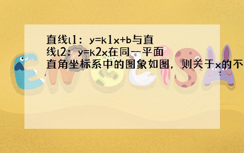 直线l1：y=k1x+b与直线l2：y=k2x在同一平面直角坐标系中的图象如图，则关于x的不等式k2x＞k1x+b的解集