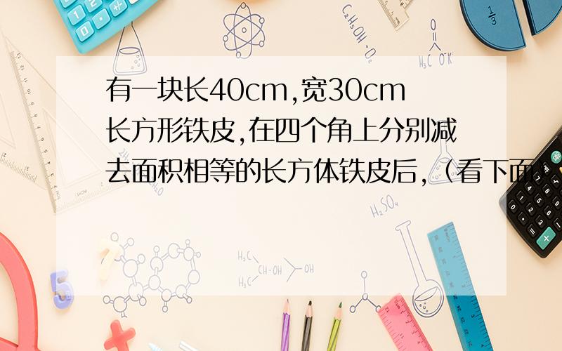 有一块长40cm,宽30cm长方形铁皮,在四个角上分别减去面积相等的长方体铁皮后,（看下面）