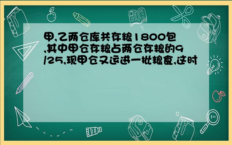 甲,乙两仓库共存粮1800包,其中甲仓存粮占两仓存粮的9/25,现甲仓又运进一批粮食,这时