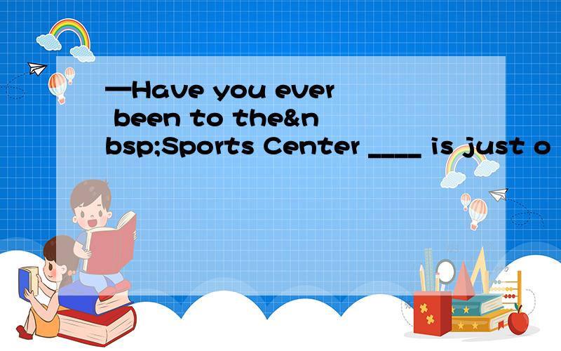 —Have you ever been to the Sports Center ____ is just o