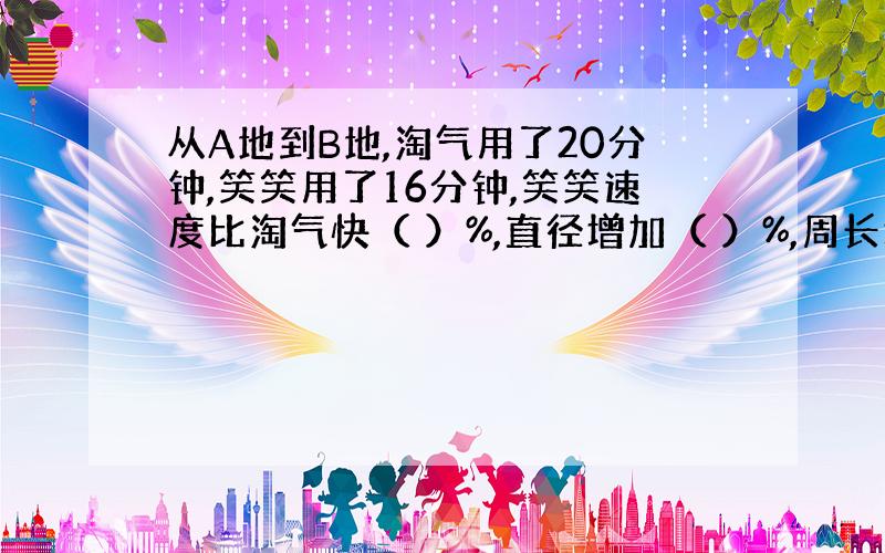 从A地到B地,淘气用了20分钟,笑笑用了16分钟,笑笑速度比淘气快（ ）%,直径增加（ ）%,周长增加（ )%