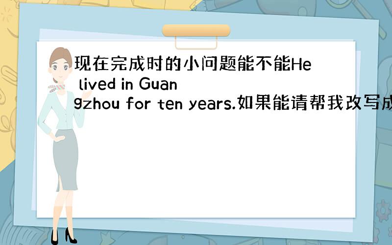 现在完成时的小问题能不能He lived in Guangzhou for ten years.如果能请帮我改写成现在完