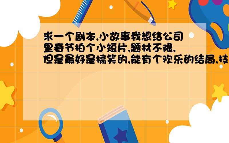 求一个剧本,小故事我想给公司里春节拍个小短片,题材不限,但是最好是搞笑的,能有个欢乐的结局,技术能力有限,场景基本上就是