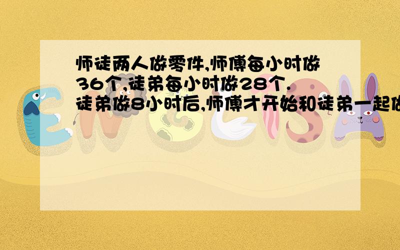 师徒两人做零件,师傅每小时做36个,徒弟每小时做28个.徒弟做8小时后,师傅才开始和徒弟一起做.