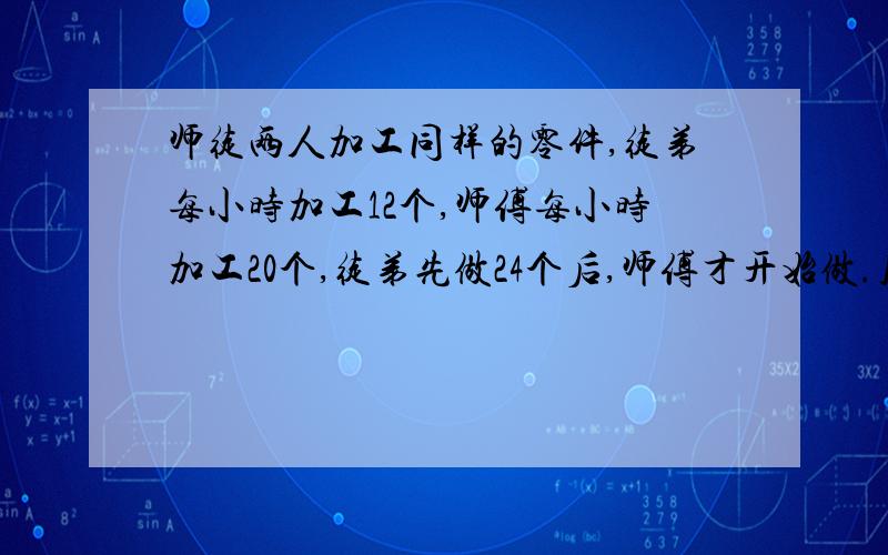 师徒两人加工同样的零件,徒弟每小时加工12个,师傅每小时加工20个,徒弟先做24个后,师傅才开始做.几小时后师傅反而比徒