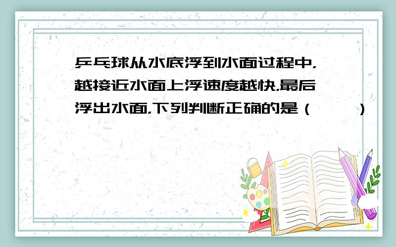 乒乓球从水底浮到水面过程中，越接近水面上浮速度越快，最后浮出水面，下列判断正确的是（　　）