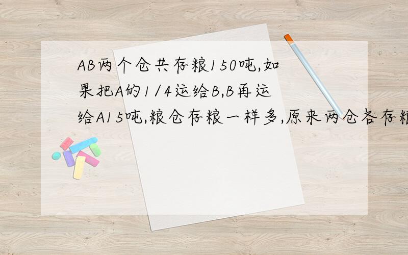 AB两个仓共存粮150吨,如果把A的1/4运给B,B再运给A15吨,粮仓存粮一样多,原来两仓各存粮多少吨