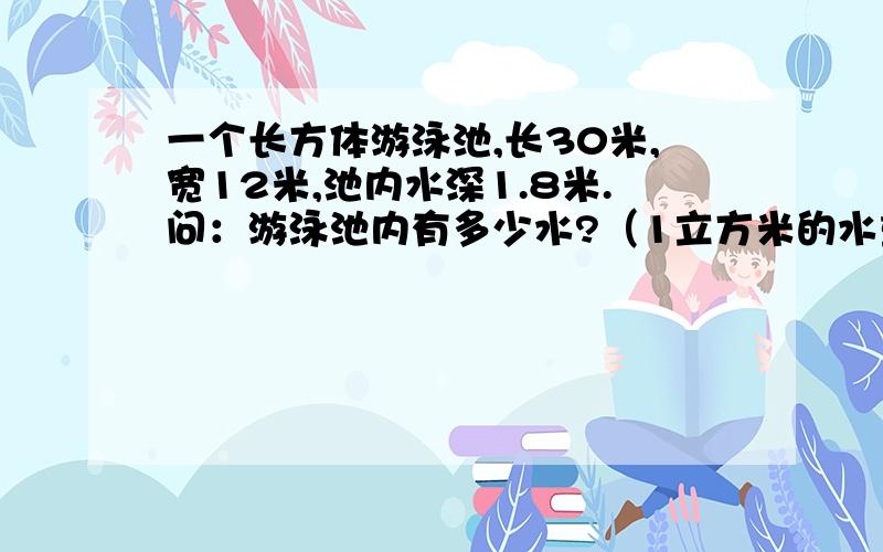 一个长方体游泳池,长30米,宽12米,池内水深1.8米.问：游泳池内有多少水?（1立方米的水重1吨）