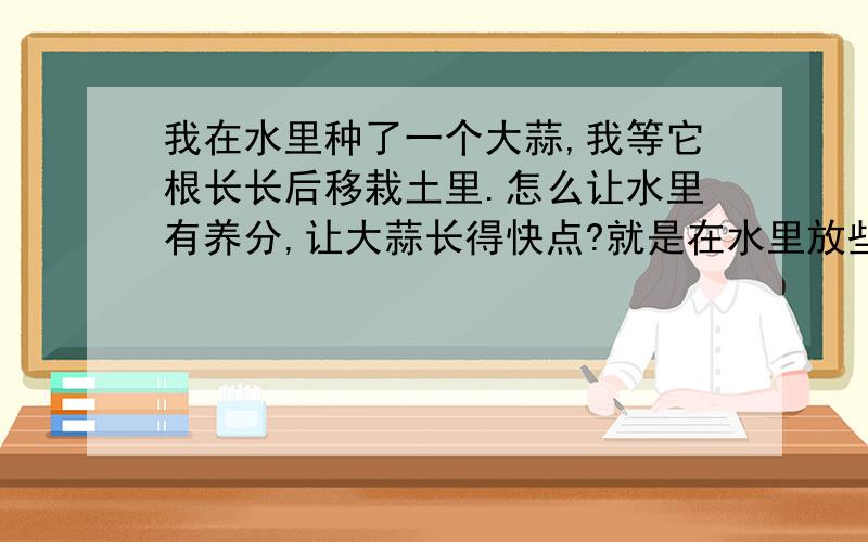 我在水里种了一个大蒜,我等它根长长后移栽土里.怎么让水里有养分,让大蒜长得快点?就是在水里放些什么