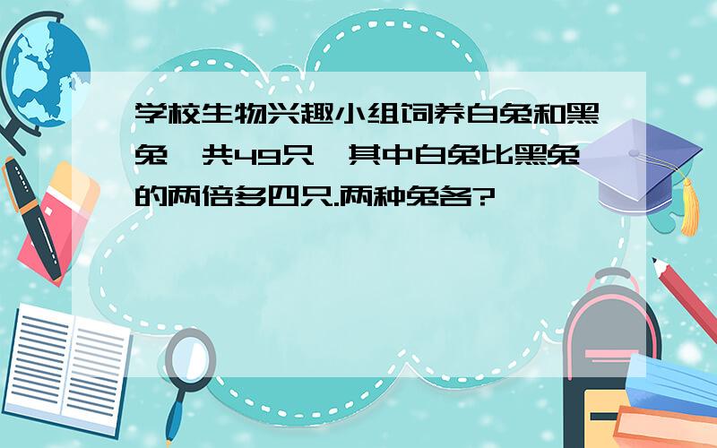 学校生物兴趣小组饲养白兔和黑兔一共49只,其中白兔比黑兔的两倍多四只.两种兔各?