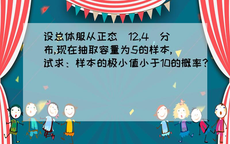 设总体服从正态（12,4）分布,现在抽取容量为5的样本,试求：样本的极小值小于10的概率?