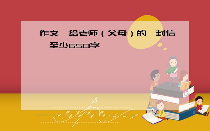 作文《给老师（父母）的一封信》至少650字