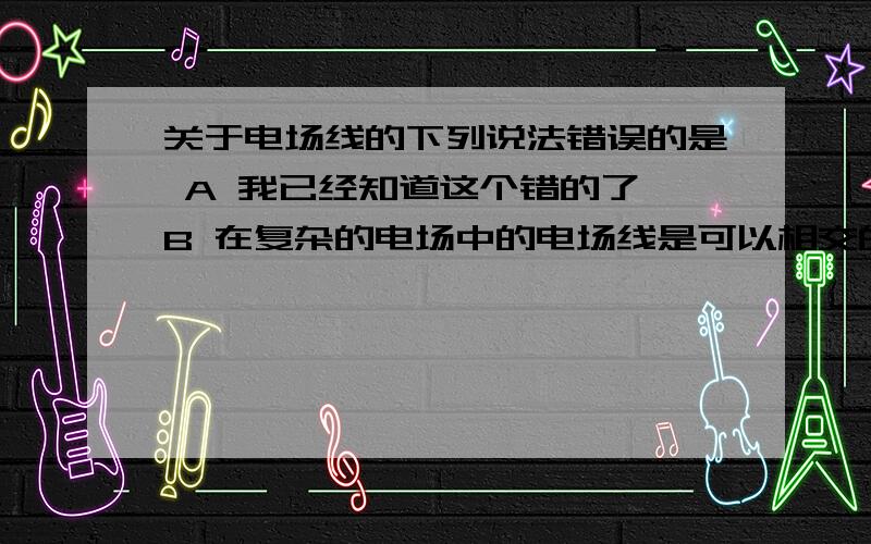 关于电场线的下列说法错误的是 A 我已经知道这个错的了 B 在复杂的电场中的电场线是可以相交的C 沿电场方向,场强必定降