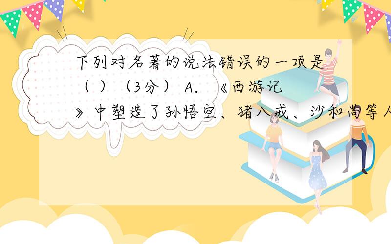 下列对名著的说法错误的一项是（ ）（3分） A．《西游记》中塑造了孙悟空、猪八戒、沙和尚等人物形象。其中孙悟空机智灵活、