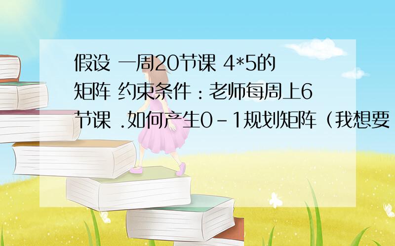 假设 一周20节课 4*5的矩阵 约束条件：老师每周上6节课 .如何产生0-1规划矩阵（我想要 一系列符合条件的）