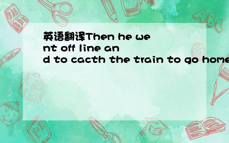 英语翻译Then he went off line and to cacth the train to go home.