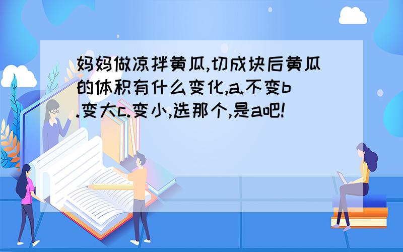 妈妈做凉拌黄瓜,切成块后黄瓜的体积有什么变化,a.不变b.变大c.变小,选那个,是a吧!