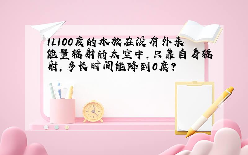 1L100度的水放在没有外来能量辐射的太空中,只靠自身辐射,多长时间能降到0度?