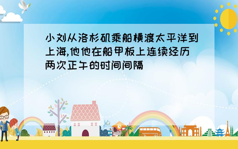 小刘从洛杉矶乘船横渡太平洋到上海,他他在船甲板上连续经历两次正午的时间间隔