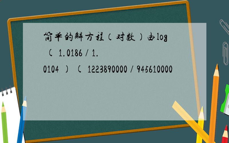 简单的解方程（对数）由log ( 1.0186 / 1.0104 ) ( 1223890000 / 945610000