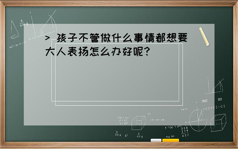 > 孩子不管做什么事情都想要大人表扬怎么办好呢?