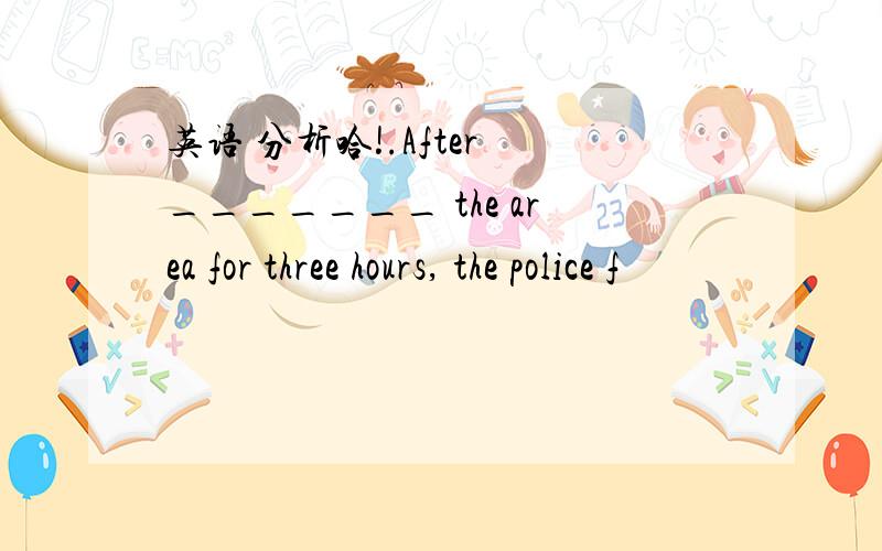 英语 分析哈!.After _______ the area for three hours, the police f