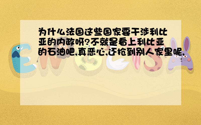 为什么法国这些国家要干涉利比亚的内政呀?不就是看上利比亚的石油吧,真恶心,还抢到别人家里呢,