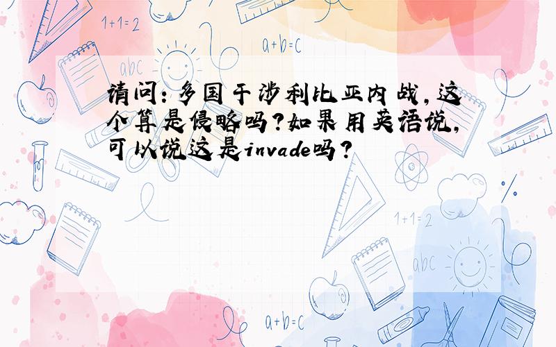 请问：多国干涉利比亚内战,这个算是侵略吗?如果用英语说,可以说这是invade吗?