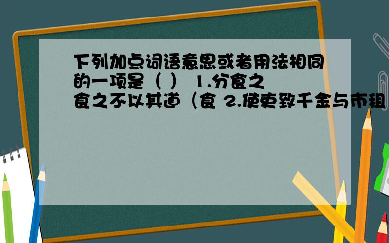 下列加点词语意思或者用法相同的一项是（ ） 1.分食之 食之不以其道（食 2.使吏致千金与市租