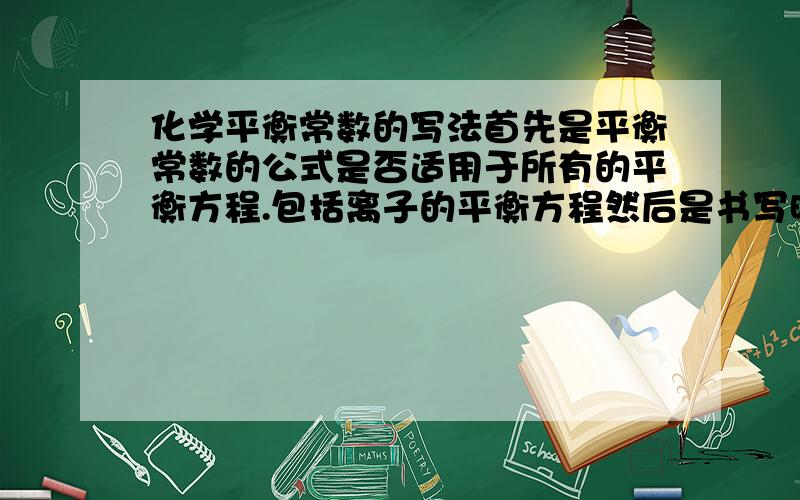 化学平衡常数的写法首先是平衡常数的公式是否适用于所有的平衡方程.包括离子的平衡方程然后是书写时方程内的哪些东西不需要写入