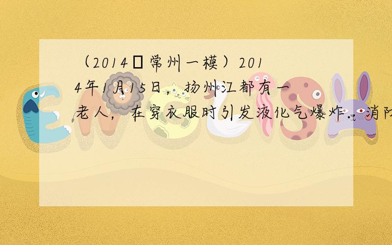 （2014•常州一模）2014年1月15日，扬州江都有一老人，在穿衣服时引发液化气爆炸．消防员调查发现，老人家里液化气管