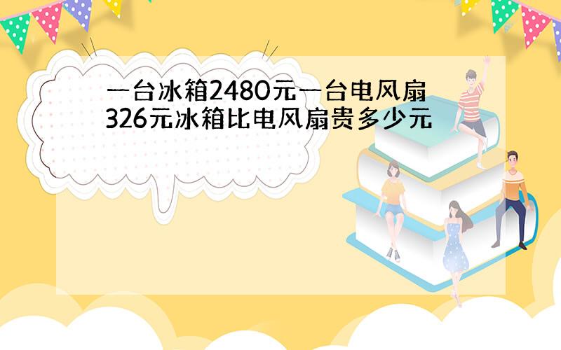 一台冰箱2480元一台电风扇326元冰箱比电风扇贵多少元