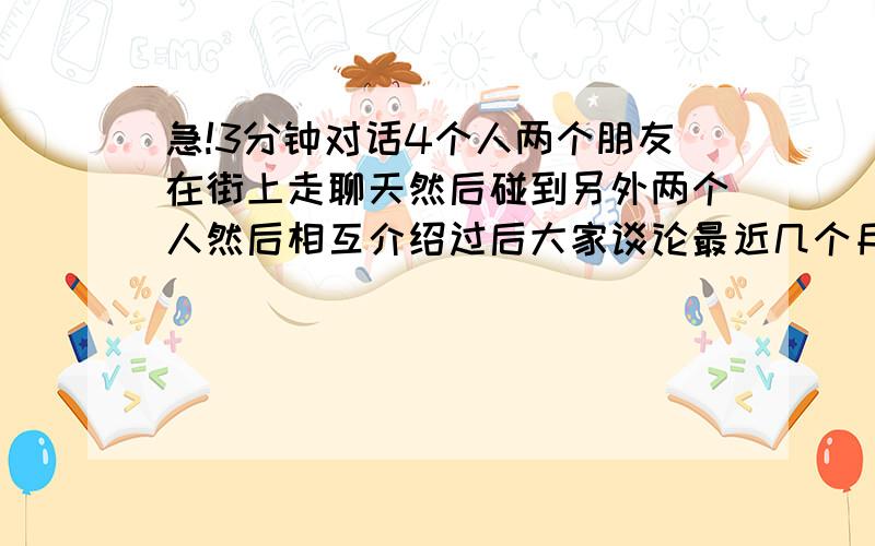 急!3分钟对话4个人两个朋友在街上走聊天然后碰到另外两个人然后相互介绍过后大家谈论最近几个月干的事