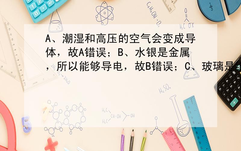 A、潮湿和高压的空气会变成导体，故A错误；B、水银是金属，所以能够导电，故B错误；C、玻璃是绝缘体，但