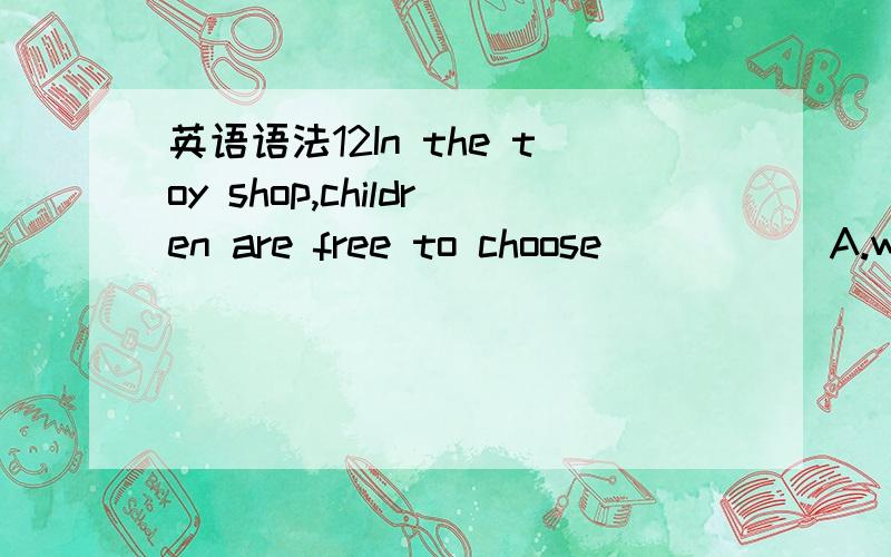 英语语法12In the toy shop,children are free to choose_____ A.wha