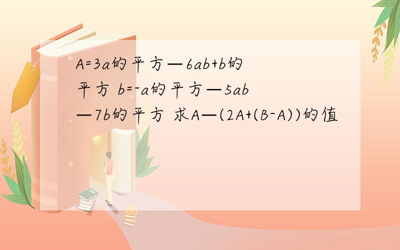 A=3a的平方—6ab+b的平方 b=-a的平方—5ab—7b的平方 求A—(2A+(B-A))的值