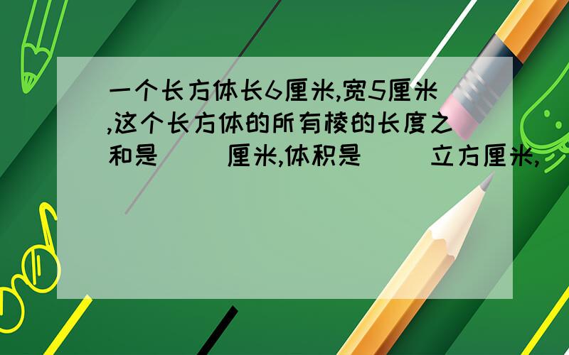 一个长方体长6厘米,宽5厘米,这个长方体的所有棱的长度之和是（ ）厘米,体积是（ ）立方厘米,