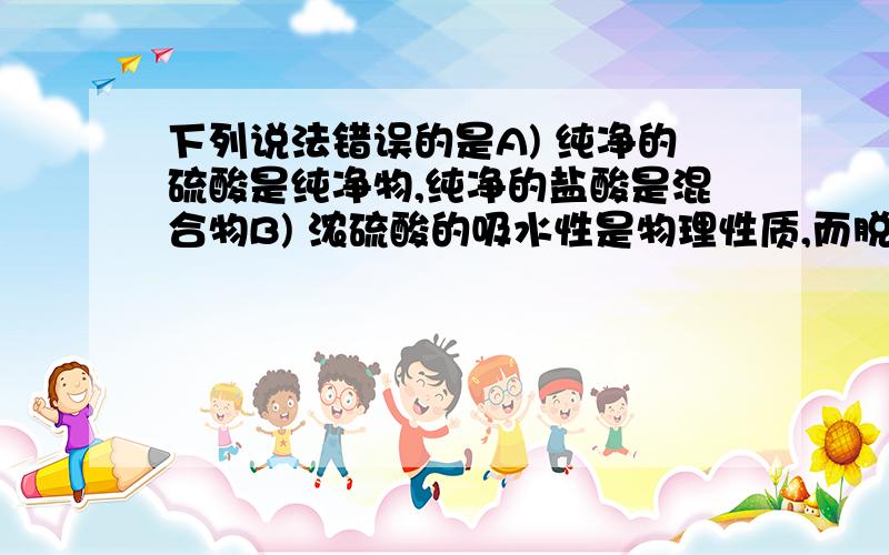 下列说法错误的是A) 纯净的硫酸是纯净物,纯净的盐酸是混合物B) 浓硫酸的吸水性是物理性质,而脱水性是化学性质C) 紫色